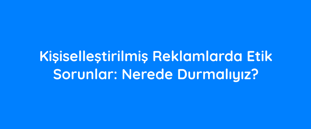 Kişiselleştirilmiş Reklamlarda Etik Sorunlar: Nerede Durmalıyız? Geleceğe Yakınlaşın